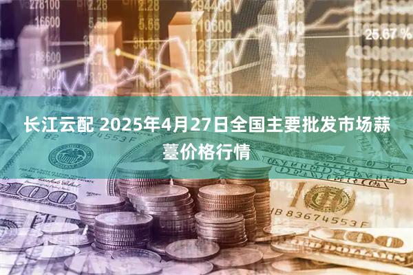 长江云配 2025年4月27日全国主要批发市场蒜薹价格行情