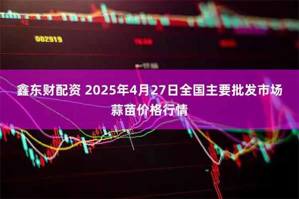 鑫东财配资 2025年4月27日全国主要批发市场蒜苗价格行情