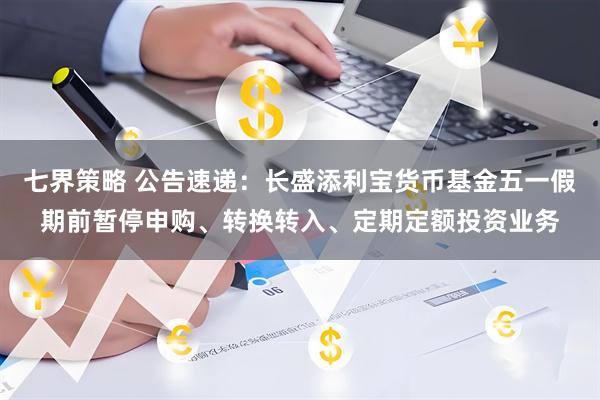 七界策略 公告速递：长盛添利宝货币基金五一假期前暂停申购、转换转入、定期定额投资业务