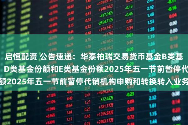 启恒配资 公告速递：华泰柏瑞交易货币基金B类基金份额、C类基金份额、D类基金份额和E类基金份额2025年五一节前暂停代销机构申购和转换转入业务