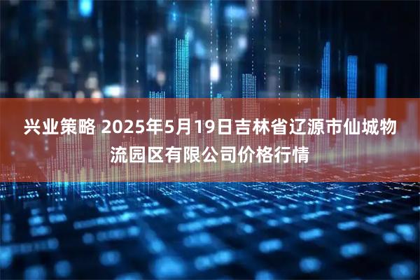 兴业策略 2025年5月19日吉林省辽源市仙城物流园区有限公司价格行情