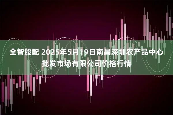 全智股配 2025年5月19日南昌深圳农产品中心批发市场有限公司价格行情