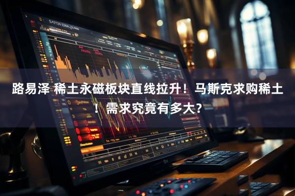 路易泽 稀土永磁板块直线拉升！马斯克求购稀土！需求究竟有多大？