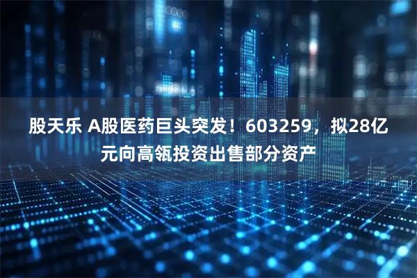 股天乐 A股医药巨头突发！603259，拟28亿元向高瓴投资出售部分资产