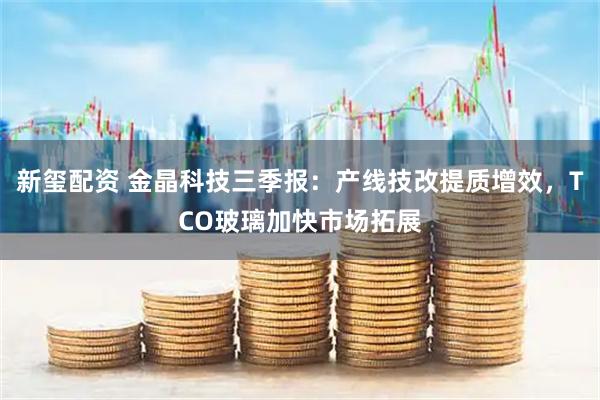 新玺配资 金晶科技三季报:产线技改提质增效,TCO玻璃加快市场拓展