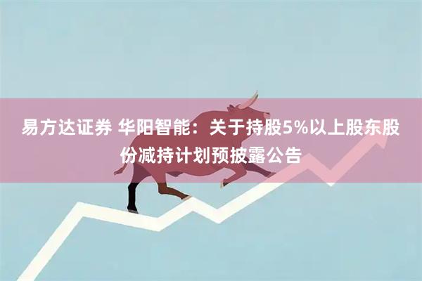 易方达证券 华阳智能：关于持股5%以上股东股份减持计划预披露公告
