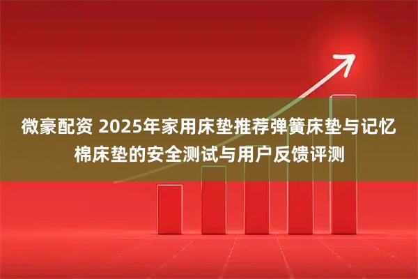 微豪配资 2025年家用床垫推荐弹簧床垫与记忆棉床垫的安全测试与用户反馈评测