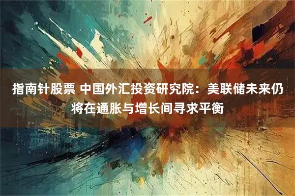 指南针股票 中国外汇投资研究院：美联储未来仍将在通胀与增长间寻求平衡