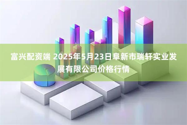 富兴配资端 2025年5月23日阜新市瑞轩实业发展有限公司价格行情