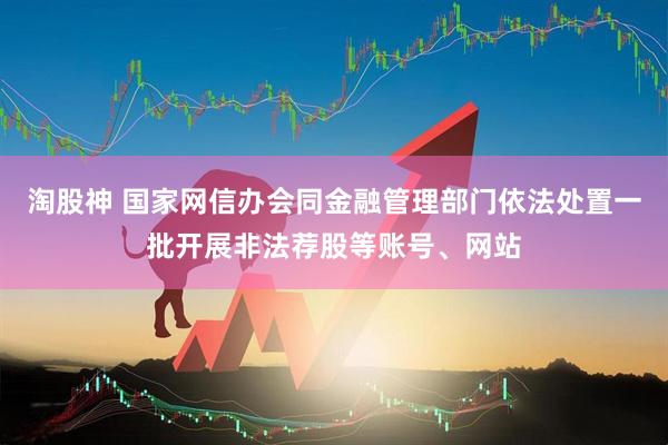 淘股神 国家网信办会同金融管理部门依法处置一批开展非法荐股等账号、网站