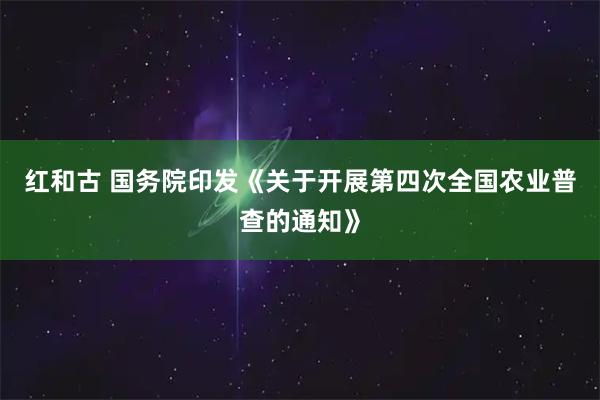 红和古 国务院印发《关于开展第四次全国农业普查的通知》