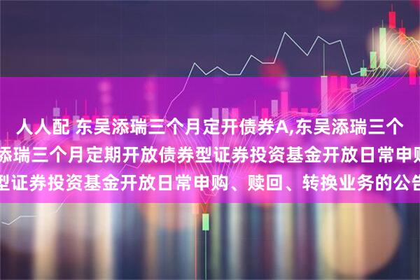 人人配 东吴添瑞三个月定开债券A,东吴添瑞三个月定开债券C: 关于东吴添瑞三个月定期开放债券型证券投资基金开放日常申购、赎回、转换业务的公告