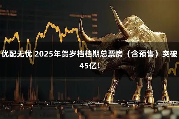 优配无忧 2025年贺岁档档期总票房（含预售）突破45亿！