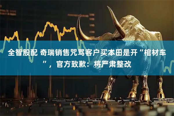 全智股配 奇瑞销售咒骂客户买本田是开“棺材车”，官方致歉：将严肃整改