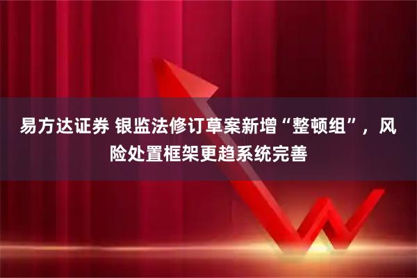 易方达证券 银监法修订草案新增“整顿组”，风险处置框架更趋系统完善