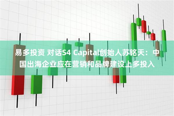 易多投资 对话S4 Capital创始人苏铭天：中国出海企业应在营销和品牌建设上多投入
