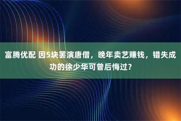 富腾优配 因5块罢演唐僧，晚年卖艺赚钱，错失成功的徐少华可曾后悔过？